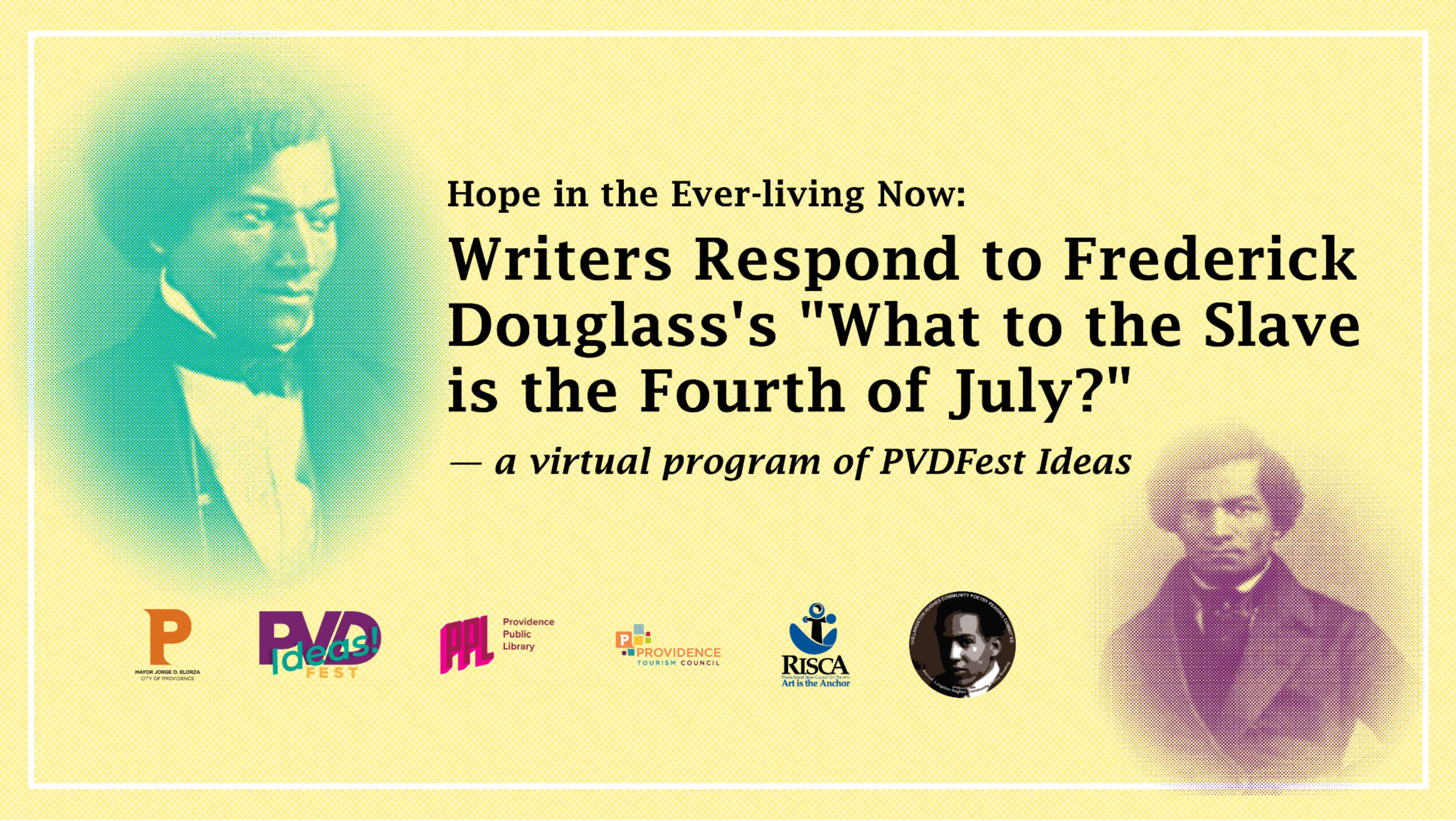 Image description: stylized portraits of Frederick Douglass with the logos of PVDFest, Providence Public Library, Providence Tourism, Rhode Island State Council for the Arts, and Langston Hughes Community Poetry Reading. Text reads: "Hope in the Ever-living Now: Writers Respond to Frederick Douglass’s “What to the Slave is the Fourth of July?” – a virtual program of PVDFest Ideas"