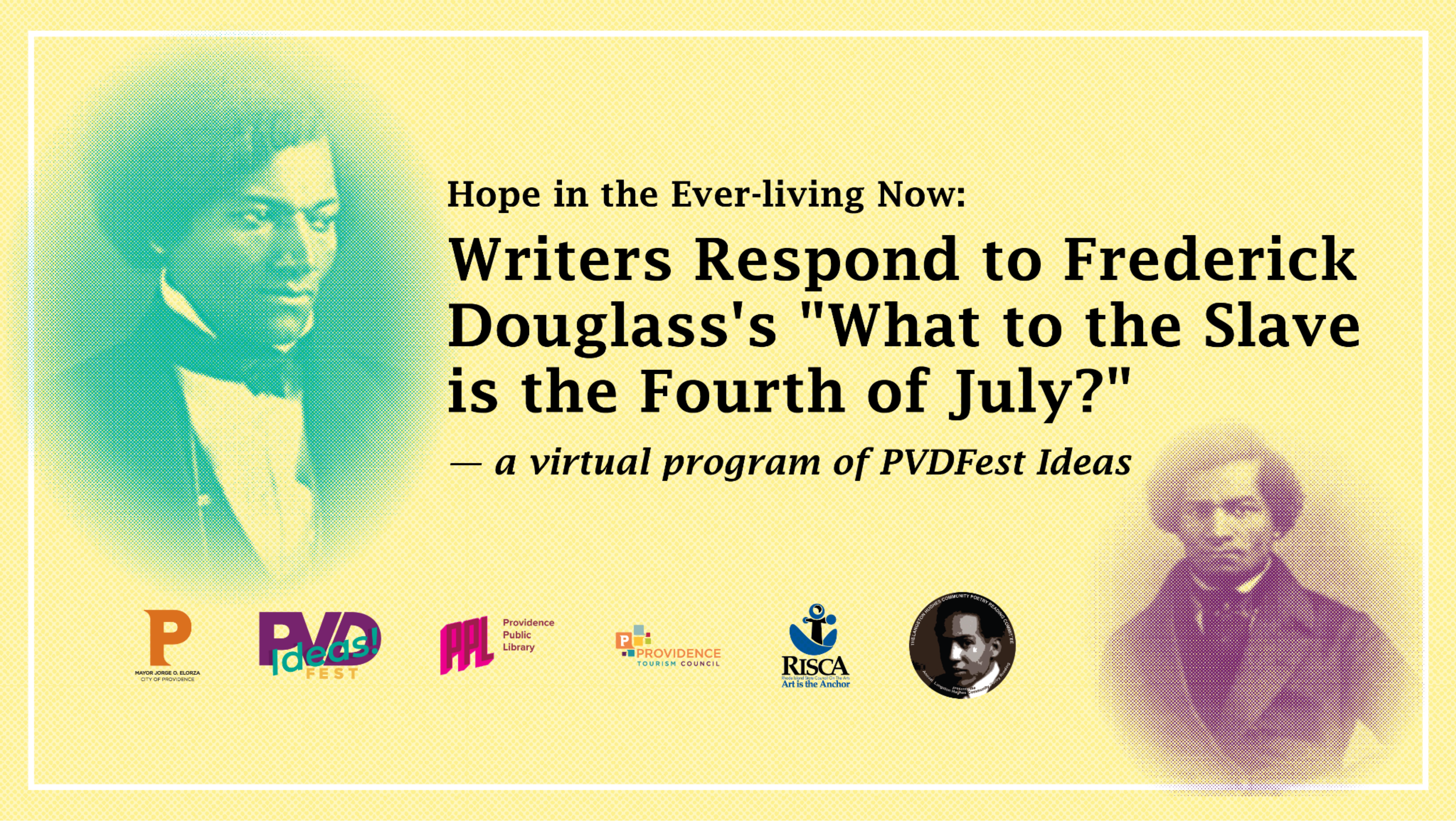 Hope in the Ever Living Now Thumbnail-lrg Image description: stylized portraits of Frederick Douglass with the logos of PVDFest, Providence Public Library, Providence Tourism, Rhode Island State Council for the Arts, and Langston Hughes Community Poetry Reading. Text reads: "Hope in the Ever-living Now: Writers Respond to Frederick Douglass’s “What to the Slave is the Fourth of July?” – a virtual program of PVDFest Ideas"